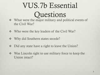 VUS.7b Essential
Questions
 What were the major military and political events of
the Civil War?
 Who were the key leaders of the Civil War?
 Why did Southern states secede?
 Did any state have a right to leave the Union?
 Was Lincoln right to use military force to keep the
Union intact?
8
 