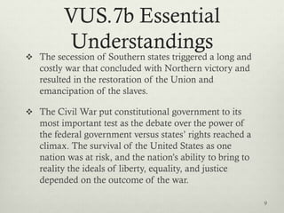 VUS.7b Essential
Understandings
 The secession of Southern states triggered a long and
costly war that concluded with Northern victory and
resulted in the restoration of the Union and
emancipation of the slaves.
 The Civil War put constitutional government to its
most important test as the debate over the power of
the federal government versus states’ rights reached a
climax. The survival of the United States as one
nation was at risk, and the nation’s ability to bring to
reality the ideals of liberty, equality, and justice
depended on the outcome of the war.
9
 