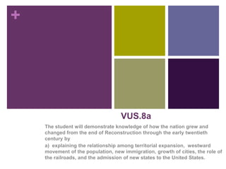 +
The student will demonstrate knowledge of how the nation grew and
changed from the end of Reconstruction through the early twentieth
century by
a) explaining the relationship among territorial expansion, westward
movement of the population, new immigration, growth of cities, the role of
the railroads, and the admission of new states to the United States.
VUS.8a 1
 