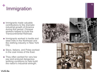+
Immigration
 Immigrants made valuable
contributions to the dramatic
industrial growth of America
during this period. Chinese
workers helped to build the
Transcontinental Railroad.
 Immigrants worked in textile and
steel mills in the Northeast and
the clothing industry in New York
City.
 Slavs, Italians, and Poles worked
in the coal mines of the East.
 They often worked for very low
pay and endured dangerous
working conditions to help build
the nation’s industrial strength.
10
VUS.8a
 