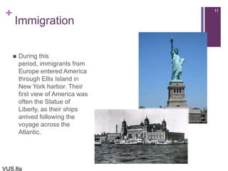 +
Immigration
 During this
period, immigrants from
Europe entered America
through Ellis Island in
New York harbor. Their
first view of America was
often the Statue of
Liberty, as their ships
arrived following the
voyage across the
Atlantic.
11
VUS.8a
 