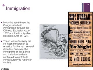 +
Immigration
 Mounting resentment led
Congress to limit
immigration through the
Chinese Exclusion Act of
1882 and the Immigration
Restriction Act of 1921.
 These laws effectively cut
off most immigration to
America for the next several
decades; however, the
immigrants of this period
and their descendants
continued to contribute
immeasurably to American
society.
14
VUS.8a
 