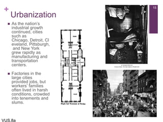 +
Urbanization
 As the nation’s
industrial growth
continued, cities
such as
Chicago, Detroit, Cl
eveland, Pittsburgh,
and New York
grew rapidly as
manufacturing and
transportation
centers.
 Factories in the
large cities
provided jobs, but
workers’ families
often lived in harsh
conditions, crowded
into tenements and
slums.
15
VUS.8a
 