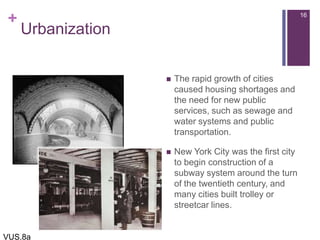 +
Urbanization
 The rapid growth of cities
caused housing shortages and
the need for new public
services, such as sewage and
water systems and public
transportation.
 New York City was the first city
to begin construction of a
subway system around the turn
of the twentieth century, and
many cities built trolley or
streetcar lines.
16
VUS.8a
 