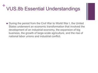 +
VUS.8b Essential Understandings
 During the period from the Civil War to World War I, the United
States underwent an economic transformation that involved the
development of an industrial economy, the expansion of big
business, the growth of large-scale agriculture, and the rise of
national labor unions and industrial conflict.
 