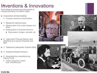 +Inventions & Innovations
Technological change spurred growth of
industry primarily in northern cities.
 Corporation (limited liability)
 Company owned by shareholders
 1: Bessemer steel process
 Allowed steel to be made cheaper and
faster
 Building block of Industrial America
 Skyscrapers, bridges, railroads, etc
 2: Light bulb (Thomas Edison) and
electricity as a source of power and
light
 3: Telephone (Alexander Graham Bell)
 4: Airplane (Wright brothers)
 5: Assembly-line manufacturing
(Henry Ford)
 Faster production, lowers
cost, simplifies jobs
VUS.8b
 