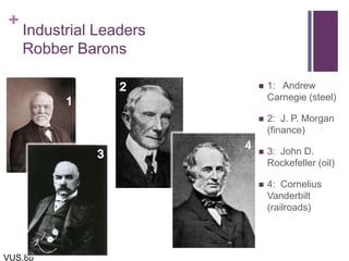 +
Industrial Leaders
Robber Barons
 1: Andrew
Carnegie (steel)
 2: J. P. Morgan
(finance)
 3: John D.
Rockefeller (oil)
 4: Cornelius
Vanderbilt
(railroads)
VUS.8b
 