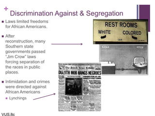 +
Discrimination Against & Segregation
 Laws limited freedoms
for African Americans.
 After
reconstruction, many
Southern state
governments passed
“Jim Crow” laws
forcing separation of
the races in public
places.
 Intimidation and crimes
were directed against
African Americans
 Lynchings
VUS.8c
 