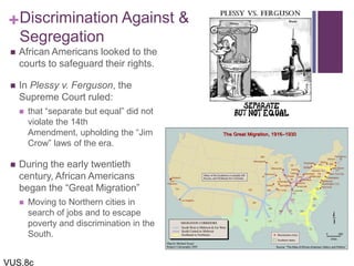 +Discrimination Against &
Segregation
 African Americans looked to the
courts to safeguard their rights.
 In Plessy v. Ferguson, the
Supreme Court ruled:
 that “separate but equal” did not
violate the 14th
Amendment, upholding the “Jim
Crow” laws of the era.
 During the early twentieth
century, African Americans
began the “Great Migration”
 Moving to Northern cities in
search of jobs and to escape
poverty and discrimination in the
South.
VUS.8c
 