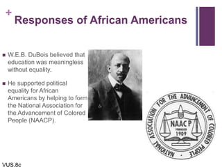 +
Responses of African Americans
 W.E.B. DuBois believed that
education was meaningless
without equality.
 He supported political
equality for African
Americans by helping to form
the National Association for
the Advancement of Colored
People (NAACP).
VUS.8c
 