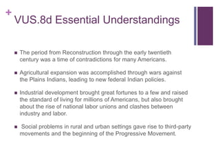 +
VUS.8d Essential Understandings
 The period from Reconstruction through the early twentieth
century was a time of contradictions for many Americans.
 Agricultural expansion was accomplished through wars against
the Plains Indians, leading to new federal Indian policies.
 Industrial development brought great fortunes to a few and raised
the standard of living for millions of Americans, but also brought
about the rise of national labor unions and clashes between
industry and labor.
 Social problems in rural and urban settings gave rise to third-party
movements and the beginning of the Progressive Movement.
 