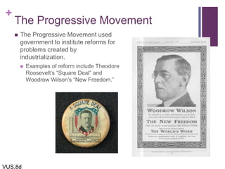 +
The Progressive Movement
 The Progressive Movement used
government to institute reforms for
problems created by
industrialization.
 Examples of reform include Theodore
Roosevelt’s “Square Deal” and
Woodrow Wilson’s “New Freedom.”
VUS.8d
 
