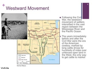 +
Westward Movement
 Following the Civil
War, the westward
movement of settlers
intensified in the vast
region between the
Mississippi River and
the Pacific Ocean.
 The years immediately
before and after the
Civil War were the era
of the American
cowboy, marked by
long cattle drives for
hundreds of miles over
unfenced open land in
the West, the only way
to get cattle to market
4
VUS.8a
 