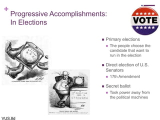 +
Progressive Accomplishments:
In Elections
 Primary elections
 The people choose the
candidate that want to
run in the election
 Direct election of U.S.
Senators
 17th Amendment
 Secret ballot
 Took power away from
the political machines
VUS.8d
 