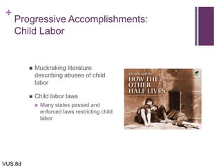 +
Progressive Accomplishments:
Child Labor
 Muckraking literature
describing abuses of child
labor
 Child labor laws
 Many states passed and
enforced laws restricting child
labor
VUS.8d
 