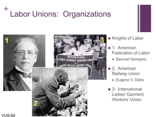 +
Labor Unions: Organizations
 Knights of Labor
 1: American
Federation of Labor
 Samuel Gompers
 2: American
Railway Union
 Eugene V. Debs
 3: International
Ladies’ Garment
Workers’ Union
VUS.8d
 