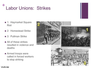+
Labor Unions: Strikes
 1: Haymarket Square
Riot
 2: Homestead Strike
 3: Pullman Strike
 All of these strikes
resulted in violence and
deaths
 Armed troops were
called in forced workers
to stop striking
VUS.8d
 