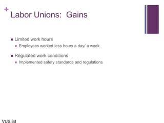 +
Labor Unions: Gains
 Limited work hours
 Employees worked less hours a day/ a week
 Regulated work conditions
 Implemented safety standards and regulations
VUS.8d
 