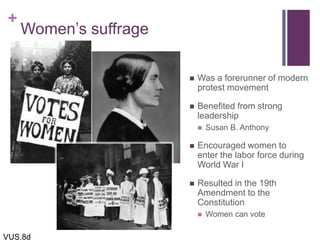 +
Women’s suffrage
 Was a forerunner of modern
protest movement
 Benefited from strong
leadership
 Susan B. Anthony
 Encouraged women to
enter the labor force during
World War I
 Resulted in the 19th
Amendment to the
Constitution
 Women can vote
VUS.8d
 