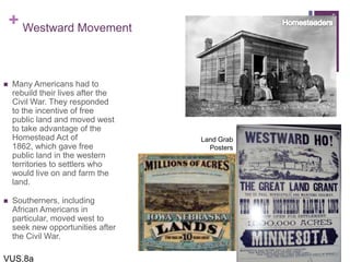 + Westward Movement
 Many Americans had to
rebuild their lives after the
Civil War. They responded
to the incentive of free
public land and moved west
to take advantage of the
Homestead Act of
1862, which gave free
public land in the western
territories to settlers who
would live on and farm the
land.
 Southerners, including
African Americans in
particular, moved west to
seek new opportunities after
the Civil War.
5
VUS.8a
Land Grab
Posters
 