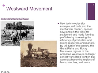 +
Westward Movement
 New technologies (for
example, railroads and the
mechanical reaper), opened
new lands in the West for
settlement and made farming
profitable by increasing the
efficiency of production and
linking resources and markets.
By the turn of the century, the
Great Plains and Rocky
Mountains regions of the
American West were no longer
a mostly unsettled frontier, but
were fast becoming regions of
farms, ranches, and towns.
6
VUS.8a
 