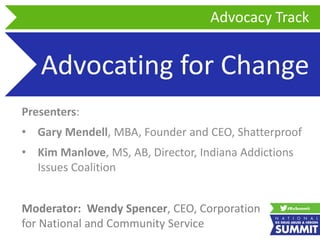 Advocating for Change
Presenters:
• Gary Mendell, MBA, Founder and CEO, Shatterproof
• Kim Manlove, MS, AB, Director, Indiana Addictions
Issues Coalition
Advocacy Track
Moderator: Wendy Spencer, CEO, Corporation
for National and Community Service
 