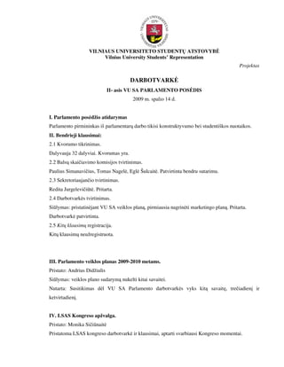 VILNIAUS UNIVERSITETO STUDENTŲ ATSTOVYB
                         Vilnius University Students’ Representation
                                                                                          Projektas

                                       DARBOTVARK
                              II- asis VU SA PARLAMENTO POS DIS
                                        2009 m. spalio 14 d.


I. Parlamento pos džio atidarymas
Parlamento pirmininkas iš parlamentarų darbo tikisi konstruktyvumo bei studentiškos nuotaikos.
II. Bendrieji klausimai:
2.1 Kvorumo tikrinimas.
Dalyvauja 32 dalyviai. Kvorumas yra.
2.2 Balsų skaičiavimo komisijos tvirtinimas.
Paulius Simanavičius, Tomas Nagel , Egl Šulcait . Patvirtinta bendru sutarimu.
2.3 Sekretoriaujančio tvirtinimas.
Redita Jurgelevičiūt . Pritarta.
2.4 Darbotvark s tvirtinimas.
Siūlymas: pristatin jant VU SA veiklos planą, pirmiausia nagrin ti marketingo planą. Pritarta.
Darbotvark patvirtinta.
2.5 Kitų klausimų registracija.
Kitų klausimų neužregistruota.




III. Parlamento veiklos planas 2009-2010 metams.
Pristato: Andrius Didžiulis
Siūlymas: veiklos plano sudarymą nukelti kitai savaitei.
Nutarta: Susitikimas d l VU SA Parlamento darbotvark s vyks kitą savaitę, trečiadienį ir
ketvirtadienį.


IV. LSAS Kongreso apžvalga.
Pristato: Monika Sičiūnait
Pristatoma LSAS kongreso darbotvark ir klausimai, aptarti svarbiausi Kongreso momentai.
 