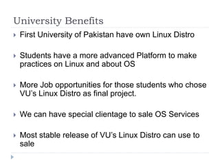 University Benefits
 First University of Pakistan have own Linux Distro
 Students have a more advanced Platform to make
practices on Linux and about OS
 More Job opportunities for those students who chose
VU’s Linux Distro as final project.
 We can have special clientage to sale OS Services
 Most stable release of VU’s Linux Distro can use to
sale
 