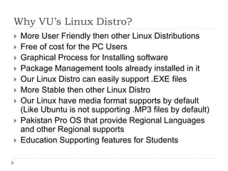 Why VU’s Linux Distro?
 More User Friendly then other Linux Distributions
 Free of cost for the PC Users
 Graphical Process for Installing software
 Package Management tools already installed in it
 Our Linux Distro can easily support .EXE files
 More Stable then other Linux Distro
 Our Linux have media format supports by default
(Like Ubuntu is not supporting .MP3 files by default)
 Pakistan Pro OS that provide Regional Languages
and other Regional supports
 Education Supporting features for Students
 