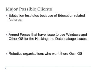 Major Possible Clients
 Education Institutes because of Education related
features.
 Armed Forces that have issue to use Windows and
Other OS for the Hacking and Data leakage issues
 Robotics organizations who want there Own OS
 