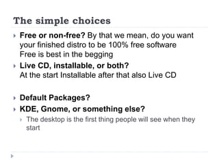 The simple choices
 Free or non-free? By that we mean, do you want
your finished distro to be 100% free software
Free is best in the begging
 Live CD, installable, or both?
At the start Installable after that also Live CD
 Default Packages?
 KDE, Gnome, or something else?
 The desktop is the first thing people will see when they
start
 