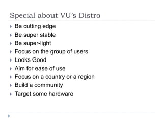Special about VU’s Distro
 Be cutting edge
 Be super stable
 Be super-light
 Focus on the group of users
 Looks Good
 Aim for ease of use
 Focus on a country or a region
 Build a community
 Target some hardware
 