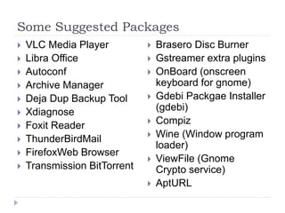 Some Suggested Packages
 VLC Media Player
 Libra Office
 Autoconf
 Archive Manager
 Deja Dup Backup Tool
 Xdiagnose
 Foxit Reader
 ThunderBirdMail
 FirefoxWeb Browser
 Transmission BitTorrent
 Brasero Disc Burner
 Gstreamer extra plugins
 OnBoard (onscreen
keyboard for gnome)
 Gdebi Packgae Installer
(gdebi)
 Compiz
 Wine (Window program
loader)
 ViewFile (Gnome
Crypto service)
 AptURL
 