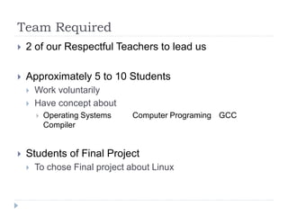 Team Required
 2 of our Respectful Teachers to lead us
 Approximately 5 to 10 Students
 Work voluntarily
 Have concept about
 Operating Systems Computer Programing GCC
Compiler
 Students of Final Project
 To chose Final project about Linux
 