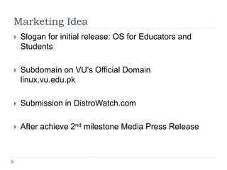 Marketing Idea
 Slogan for initial release: OS for Educators and
Students
 Subdomain on VU’s Official Domain
linux.vu.edu.pk
 Submission in DistroWatch.com
 After achieve 2nd milestone Media Press Release
 