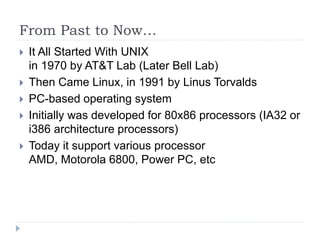 From Past to Now…
 It All Started With UNIX
in 1970 by AT&T Lab (Later Bell Lab)
 Then Came Linux, in 1991 by Linus Torvalds
 PC-based operating system
 Initially was developed for 80x86 processors (IA32 or
i386 architecture processors)
 Today it support various processor
AMD, Motorola 6800, Power PC, etc
 