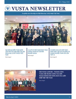 Số 1. Tháng 3.2021
Bản tin Quý I-2021 1
VUSTA NEWSLETTER
Ấn phẩm của Liên hiệp các Hội Khoa học và Kỹ thuật Việt Nam
ĐẠI HỘI ĐẠI BIỂU TOÀN QUỐC
LẦN THỨ VIII LIÊN HIỆP CÁC HỘI
KHOA HỌC VÀ KỸ THUẬT VIỆT
NAM
Xem trang 2
116 KỸ SƯ VIỆT NAM ĐƯỢC TRAO
CHỨNG CHỈ KỸ SƯ CHUYÊN
NGHIỆP ASEAN
Xem trang 6
SỰ KIỆN GIAO LƯU VIỆT NAM –
NHẬT BẢN: GẶP GỠ TÀI NĂNG VÀ
DOANH NGHIỆP TOÀN CẦU LẦN
THỨ 14
Xem trang 10
HỘI NGHỊ CAFEO38 – THÀNH CÔNG
VANG DỘI TRONG CÔNG TÁC ĐỐI
NGOẠI NHÂN DÂN NĂM 2020 CỦA LIÊN
HIỆP HỘI VIỆT NAM
Xem trang 5
 