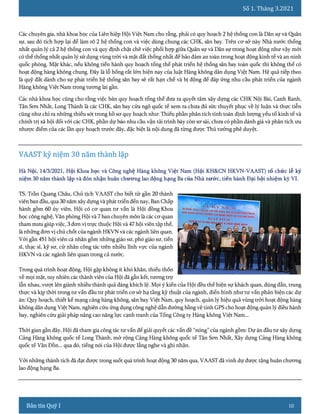 Số 1. Tháng 3.2021
10
Các chuyên gia, nhà khoa học của Liên hiệp Hội Việt Nam cho rằng, phải có quy hoạch 2 hệ thống con là Dân sự và Quân
sự, sau đó tích hợp lại để làm rõ 2 hệ thống con và việc dùng chung các CHK, sân bay. Trên cơ sở này Nhà nước thống
nhất quản lý cả 2 hệ thống con và quy định chặt chẽ việc phối hợp giữa Quân sự và Dân sự trong hoạt động như vậy mới
có thể thống nhất quản lý sử dụng vùng trời và mặt đất thống nhất để bảo đảm an toàn trong hoạt động kinh tế và an ninh
quốc phòng. Mặt khác, nếu không tiến hành quy hoạch tổng thể phát triển hệ thống sân bay toàn quốc thì không thể có
hoạt động hàng không chung. Đây là lỗ hổng rất lớn hiện nay của luật Hàng không dân dụng Việt Nam. Hệ quả tiếp theo
là quỹ đất dành cho sự phát triển hệ thống sân bay sẽ rất hạn chế và bị động để đáp ứng nhu cầu phát triển của ngành
Hàng không Việt Nam trong tương lai gần.
Các nhà khoa học cũng cho rằng việc bản quy hoạch tổng thể đưa ra quyết tâm xây dựng các CHK Nội Bài, Canh Ranh,
Tân Sơn Nhất, Long Thành là các CHK, sân bay cửa ngõ quốc tế xem ra chưa đủ sức thuyết phục về lý luận và thực tiễn
cũng như chỉ ra những thiếu sót trong hồ sơ quy hoạch như: Thiếu phần phân tích tính toán định lượng yếu tố kinh tế và
chính trị xã hội đối với các CHK, phần dự báo nhu cầu vận tải trình bày còn sơ sài, chưa có phần đánh giá và phân tích ưu
nhược điểm của các lần quy hoạch trước đây, đặc biệt là nội dung đã từng được Thủ tướng phê duyệt.
TS. Trần Quang Châu, Chủ tịch VAAST cho biết từ gần 20 thành
viên ban đầu, qua 30 năm xây dựng và phát triển đến nay, Ban Chấp
hành gồm 60 ủy viên, Hội có cơ quan tư vấn là Hội đồng Khoa
học công nghệ, Văn phòng Hội và 7 ban chuyên môn là các cơ quan
tham mưu giúp việc, 3 đơn vị trực thuộc Hội và 47 hội viên tập thể,
là những đơn vị chủ chốt của ngành HKVN và các ngành liên quan.
Với gần 451 hội viên cá nhân gồm những giáo sư, phó giáo sư, tiến
sĩ, thạc sĩ, kỹ sư, cử nhân công tác trên nhiều lĩnh vực của ngành
HKVN và các ngành liên quan trong cả nước.
Trong quá trình hoạt động, Hội gặp không ít khó khăn, thiếu thốn
về mọi mặt, tuy nhiên các thành viên của Hội đã gắn kết, tương trợ
lẫn nhau, vượt lên giành nhiều thành quả đáng khích lệ. Mọi ý kiến của Hội đều thể hiện sự khách quan, đúng đắn, trung
thực và kịp thời trong tư vấn đầu tư phát triển cơ sở hạ tầng kỹ thuật của ngành, điển hình như tư vấn phản biện các dự
án: Quy hoạch, thiết kế mạng cảng hàng không, sân bay Việt Nam, quy hoạch, quản lý hiệu quả vùng trời hoạt động hàng
không dân dụng Việt Nam, nghiên cứu ứng dụng công nghệ dẫn đường bằng vệ tinh GPS cho hoạt động quản lý điều hành
bay, nghiên cứu giải pháp nâng cao năng lực cạnh tranh của Tổng Công ty Hàng không Việt Nam...
Thời gian gần đây, Hội đã tham gia công tác tư vấn để giải quyết các vấn đề “nóng” của ngành gồm: Dự án đầu tư xây dựng
Cảng Hàng không quốc tế Long Thành, mở rộng Cảng Hàng không quốc tế Tân Sơn Nhất, Xây dựng Cảng Hàng không
quốc tế Vân Đồn... qua đó, tiếng nói của Hội được lắng nghe và ghi nhận.
Với những thành tích đã đạt được trong suốt quá trình hoạt động 30 năm qua, VAAST đã vinh dự được tặng huân chương
lao động hạng Ba.
 