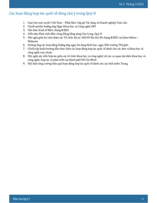 Số 1. Tháng 3.2021
17
1. Giao lưu trực tuyến Việt Nam – Nhật Bản: Gặp gỡ Tài năng và Doanh nghiệp Toàn cầu
2. Chuỗi sựkiện hưởng ứng Ngày Khoa học và Công nghệ 18/5
3. Hội thảo Kinh tế Biển, tháng 8/2021
4. Diễn đàn Phát triển Bền vững Đồng bằng sông Cửu Long, Quý II
5. Hội nghị giữa kỳ Liên đoàn các Tổ chức Kỹ sư ASEAN lần thứ 20, tháng 8/2021 tại Johor Bahru –
Malaysia
6. Hưởng ứng các hoạt động hưởng ứng ngày Đa dạng Sinh học, ngày Môi trường Thế giới.
7. Chuỗi tập huấn hướng dẫn thực hiện các hoạt động hợp tác quốc tế dành cho các đơn vị khoa học và
công nghệ trực thuộc.
8. Hội nghị xúc tiến hợp tác giữa các tổ chức khoa học và công nghệ với các cơ quan đại diện khoa học và
công nghệ, hợp tác và phát triển tại thành phố Hồ Chí Minh
9. Hội thảo tăng cường hiệu quả hoạt động hợp tác quốc tế dành cho các tỉnh miền Trung.
 