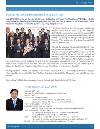 Số 1. Tháng 3.2021
3
TSKH Phan Xuân Dũng, SN 1960, quê quán tại xã Đại Lộc
(huyện Can Lộc, tỉnh Hà Tĩnh) là Ủy viên Đảng đoàn
Quốc hội, Chủ nhiệm Ủy ban Khoa học công nghệ và Môi
trường của Quốc hội và đã từng nắm giữ nhiều chức vụ
như Phó Vụ trưởng Ban Khoa giáo Trung ương; Bí thư
Đảng ủy, Viện trưởng Viện Ứng dụng Công nghệ, Bộ
Khoa học và Công nghệ.
Tiến sĩ là đại biểu Quốc hội khóa XII, XIII, XIV, Ủy viên
Đảng đoàn Quốc hội khóa XII, XIII, XIV, Ủy viên Ban
chấp hành Trung ương Đảng khóa X (dự khuyết), XI,
XII; Phó Chủ nhiệm Ủy ban KH,CN&MT của Quốc hội
(khóa XII), Chủ nhiệm Ủy ban KH,CN&MT của Quốc hội
(khóa XIII và XIV), Chủ tịch Nhóm Nghị sĩ hữu nghị Việt
Nam – Hàn Quốc của Quốc hội khóa XII, XIII, Chủ tịch Nhóm nghị sĩ hữu nghị Việt – Nga của Quốc hội khóa XIV,
Phó Chủ tịch Tổng hội Cơ khí Việt Nam khóa 2007-2012, nay là Chủ tịch danh dự của Tổng hội cơ khí Việt Nam,
Thành viên Ban Chỉ đạo Nhà nước dự án Điện hạt nhân Ninh Thuận và nhiều Ban chỉ đạo khác.
Thường trực Đoàn Chủ tịch Liên hiệp Hội Việt Nam khóa mới còn có PGS. TSKH Phạm Quang Thao và TS. Nguyễn
Hồng Diên, Phó chủ tịch Liên hiệp Hội Việt Nam, ThS. Nguyễn Quyết Chiến, Tổng thư ký Liên hiệp Hội Việt Nam
khóa VIII.
Giáo sư Đặng Vũ Minh được vinh danh và bầu là Chủ tịch danh dự Liên hiệp Hội Việt Nam.
Ngày sinh: 20/5/1960
Quê quán: Thị trấn Đồng Lộc, huyện Can Lộc, tỉnh Hà Tĩnh
Dân tộc: Kinh
Chức vụ: Đại biểu Quốc hội XIV
Chủ nhiệm Ủy ban Khoa học, Công nghệ và Môi trường
Chủ tịch Liên hiệp các Hội Khoa học và Kỹ thuật Việt Nam
TÓM TẮT QUÁ TRÌNH CÔNG TÁC
2006-2010: Đại biểu Quốc hội khóa XII,
Phó Chủ nhiệm Ủy ban Khoa học, Công nghệ và Môi trường của Quốc hội
2011-2016: Đại biểu Quốc hội khóa XIII,
Ủy viên Ủy ban Thường vụ Quốc hội, Chủ nhiệm Ủy ban Khoa học,
Công nghệ và Môi trường của Quốc hội khóa XIII
2016: Đại biểu Quốc hội khóa XIV, Ủy viên Ủy ban Thường vụ Quốc hội.
Chủ nhiệm Ủy ban Khoa học, Công nghệ và Môi trường của Quốc hội khóa XIV
Từ 2020: Chủ tịch Liên hiệp các Hội Khoa học và Kỹ thuật Việt Nam
 