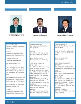 Số 1. Tháng 3.2021
4
Ngày sinh: 24/6/1976
Quê quán: Tam Dương, Vĩnh Phúc
Dân tộc: Kinh
Chức vụ: Tổng Thư ký Liên hiệp
các Hội Khoa học và Kỹ thuật Việt
Nam
Trình độ chuyên môn:
Thạc sĩ kinh tế
QUÁ TRÌNH CÔNG TÁC
2009-2010:
Phó Trưởng ban Đào tạo và Phổ
biến Kiến thức, Liên hiệp Hội Việt
Nam
2010–2015:
Phó Chánh Văn phòng Liên hiệp
Hội Việt Nam
2015– 2020:
Ủy viên Đoàn Chủ tịch Ủy viên, Ủy
ban Kiểm tra Liên hiệp các Hội
Khoa học và Kỹ thuật Việt Nam
2016 – 2020: Trưởng ban Tổ chức
và Chính sách Hội, Liên hiệp Hội
Việt Nam
Từ 2020: Tổng Thư ký
Liên hiệp các Hội Khoa học và Kỹ
thuật Việt Nam
ThS. NGUYỄN QUYẾT CHIẾN
Ngày sinh: 25/4/1961
Quê quán: Vĩnh Bảo, Hải Phòng
Dân tộc: Kinh
Chức vụ:
Phó Chủ tịch Liên hiệp các Hội
Khoa học và Kỹ thuật Việt Nam
Trình độ chuyên môn:
Phó Giáo sư, Tiến sĩ kinh tế
QUÁ TRÌNH CÔNG TÁC
1993-1999: Giám đốc điều hành
Trung tâm nghiên cứu tư vấn và
đào tạo kinh tế đối ngoại, Viện
kinh tế đối ngoại, Bộ Kinh tế Đối
ngoại
1999–2008: Phó Hiệu trưởng, Hiệu
trưởng Trường Cán bộ Thương
mại Trung ương, Bộ Thương mại
2008–2013: Phó Chủ tịch Ủy ban
Nhân dân tỉnh Phú Thọ
Từ 2020:
Phó Chủ tịch Liên hiệp các Hội
Khoa học và Kỹ thuật Việt Nam
PGS. TS PHẠM QUANG THAO
Ngày sinh: 16/3/1965
Quê quán: Hưng Hà, Thái Bình
Dân tộc: Kinh
Chức vụ:
Phó Chủ tịch Liên hiệp các Hội
Khoa học và Kỹ thuật Việt Nam
Trình độ chuyên môn:
Tiến sĩ quản lý hành chính công
QUÁ TRÌNH CÔNG TÁC
1991 - 1992:
Cán bộ Ban Tổ chức Trung ương
Đoàn TNCS Hồ Chí Minh
1992 – 1996: Phó Bí thư Thường
trực tỉnh Đoàn Thái Bình khóa XII
1996 – 2000: Chủ tịch Hội Liên
hiệp Thanh niên Việt Nam tỉnh
Thái Bình
2003 – 2015: Chủ tịch Hội đồng
Nhân dân tỉnh Thái Bình
2015 – 2018: Chủ tịch UBND tỉnh
Thái Bình
2018 – 2020: Chủ tịch Hội đồng
Nhân dân tỉnh Thái Bình
Từ 2020:
Phó Chủ tịch Liên hiệp các Hội
Khoa học và Kỹ thuật Việt Nam
TS. NGUYỄN HỒNG DIÊN
 
