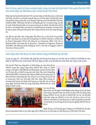 Số 1. Tháng 3.2021
5
Nhân dịp Đại hội đại biểu lần thứ VIII của Liên hiệp các Hội Khoa học và Kỹ thuật
Việt Nam vừa diễn ra và thành công tốt đẹp, các tổ chức quốc tế đã gửi điện chúc
mừng thành công của Đại hội và các đồng chí lãnh đạo của Liên hiệp Hội Việt Nam
nhiệm kỳ 2020 - 2025 được Đại hội tin tưởng bầu giữ các vị trí quan trọng. Các đối
tác quốc tế đặc biệt ghi nhận vai trò quan trọng của các thành viên lãnh đạo nhiệm
kỳ trước với những thành tựu hợp tác chung đồng thời cũng bày tỏ mong muốn
sẽ tiếp tục phát triển quan hệ hợp tác bền vững và sâu sắc hơn nữa trong thời gian
tới.
Các đối tác gửi điện chúc mừng gồm Hội Khoa học và Kỹ thuật Trung Quốc
(CAST), Liên đoàn các tổ chức kỹ sư Đông Nam Á (AFEO), Hội kỹ sư và Kiến trúc
sư Brunei Darussalam PUJA), Hội đồng kỹ sư Campuchia (BEC), Viện Kỹ sư
Malaysia (IEM), Liên đoàn Kỹ sư Myanmar – Federation of Engineers, Myanmar
(Fed.MES), Hội đồng Kỹ thuật Philippine (PTC), Viện Kỹ sư Singapore (IES) và
Viện Kỹ sư Thái Lan (EIT).
Với chủ đề “Phát huy Sáng kiến và Hành động của Liên đoàn Kỹ sư
ASEAN trong Xây dựng Cộng đồng ASEAN Bền vững và Thịnh
vượng”, Hội nghị CAFEO38 tiếp tục khẳng định cam kết của Liên đoàn
các Tổ chức Kỹ sư ASEAN trong việc thực hiện Tầm nhìn Cộng đồng
ASEAN đến 2025 và Chương trình Nghị sự 2030 của Liên hợp quốc về
Phát triển bền vững thông qua việc củng cố vai trò nòng cốt của các kỹ
sư trong thực hiện mục tiêu phát triển bền vững, khởi xướng các
chương trình hợp tác kỹ thuật chất lượng cao, thúc đẩy việc sử dụng
công nghệ, kỹ thuật số để xây dựng cộng đồng ASEAN kết nối, công
bằng và thịnh vượng.
Các vấn đề thảo
luận chính của Hội nghị CAFEO38 gồm giao thông vận tải, kỹ thuật
môi trường, ứng phó thảm họa thiên tai, phát triển hệ thống năng
lượng ASEAN, vai trò của Kỹ sư ASEAN đối với các vấn đề phát
triển bền vững của ASEAN, vai trò của nữ kỹ sư, kỹ sư trẻ của
ASEAN, vinh danh các nhà khoa học có nhiều cống hiến trong lĩnh
vực kỹ thuật và trao chứng chỉ kỹ sư chuyên nghiệp ASEAN cho các
kỹ sư.
Phiên bế mạc và lễ chuyển giao cờ đăng cai CAFEO39 cho đại diện
Brunei Darussalam diễn ra vào chiều ngày 26/11/2020 tại trụ sở Liên hiệp các Hội Khoa học và Kỹ thuật Việt Nam.
 