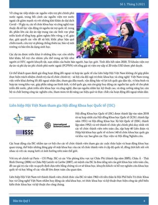 Số 1. Tháng 3.2021
8
Về công tác tiếp nhận các nguồn viện trợ phi chính phủ
nước ngoài, trong bối cảnh các nguồn viện trợ nước
ngoài cắt giảm mạnh và với những khó khăn do đại dịch
Covid – 19 gây ra, các tổ chức khoa học và công nghệ trực
thuộc đã nỗ lực vận động từ nguồn tài trợ quốc tế, trong
đó, phần lớn các dự án tập trung vào các lĩnh vực phát
triển kinh tế tổng hợp, giảm nghèo bền vững, y tế, giáo
dục, giải quyết các vấn đề xã hội, khắc phục hậu quả
chiến tranh, cứu trợ và phòng chống thiên tai, bảo vệ môi
trường và bảo tồn đa dạng sinh học.
Các dự án được triển khai ở những khu vực còn nhiều
khó khăn, hỗ trợ cho nhóm yếu thế trong xã hội như
người có HIV, người khuyết tật, nạn nhân của buôn bán người, bạo lực giới. Tính đến hết năm 2020, 72 khoản viện trợ
dự án và phi dự án phi chính phủ nước ngoài (PCPNN) với tổng giá trị viện trợ xấp xỉ 20 triệu USD được phê duyệt.
Có thể khách quan đánh giá rằng hoạt động đối ngoại và hợp tác quốc tế của Liên hiệp Hội Việt Nam không chỉ góp phần
thực hiện trách nhiệm chính trị của tổ chức chính trị - xã hội của đội ngũ trí thức khoa học và công nghệ Việt Nam trong
việc triển khai đường lối đối ngoại nhân dân, tham gia đấu tranh, vận động bảo vệ lợi ích quốc gia-dân tộc, vì hòa bình và
hợp tác trong khu vực, góp phần nâng cao hình ảnh, vị thế quốc gia, mà còn giúp huy động các nguồn lực quốc tế cho phát
triển đất nước, phát triển nền khoa học và công nghệ, đào tạo nguồn nhân lực kỹ thuật cao, và tăng cường năng lực cán
bộ và chất lượng công tác nghiên cứu, tham mưu từ đó nâng cao hiệu quả và thực chất của hoạt động đối ngoại nhân dân.
Hội đồng Khoa học Quốc tế (ISC) được thành lập vào năm 2018
từ sự hợp nhất của Hội đồng Khoa học Quốc tế (ICSU, thành lập
năm 1931) và Hội đồng Khoa học Xã hội Quốc tế (ISSC, thành
lập năm 1952) và trở thành tổ chức phi chính phủ duy nhất với
các tổ chức thành viên trên toàn cầu, tập hợp 40 Liên đoàn và
Hiệp hội khoa học quốc tế và hơn 140 tổ chức khoa học quốc gia
và khu vực bao gồm các Học viện và Hội đồng Nghiên cứu.
Các hoạt động của ISC nhằm tạo cơ hội cho các tổ chức thành viên tham gia các cuộc thảo luận và hoạt động khoa học
quan trọng, thể hiện những đóng góp về mặt khoa học của các tổ chức thành viên ở cấp độ quốc tế, đồng thời kết nối với
nhau và với các mạng lưới có ảnh hưởng trên toàn thế giới.
Với trụ sở chính tại Paris – CH Pháp, ISC có các Văn phòng khu vực tại Châu Phi (thành lập năm 2005), Châu Á - Thái
Bình Dương (2006) và Châu Mỹ Latinh và Caribe (2007), sứ mệnh của ISC là đưa tiếng nói của giới khoa học trên toàn cầu,
đề cao giá trị của việc ra quyết định dựa trên bằng chứng và cơ sở khoa học, khuyến khích và hỗ trợ nghiên cứu khoa học
quốc tế và học bổng về các vấn đề lớn được toàn cầu quan tâm.
Liên hiệp Hội Việt Nam trở thành thành viên chính thức của ISC từ năm 1963 với tiền thân là Hội Phổ biến Tri thức Khoa
học và Công nghệ Việt Nam nhằm huy động các nhà khoa học, trí thức khoa học và kỹ thuật thực hiện công tác phổ biến
kiến thức khoa học và kỹ thuật cho công chúng.
 