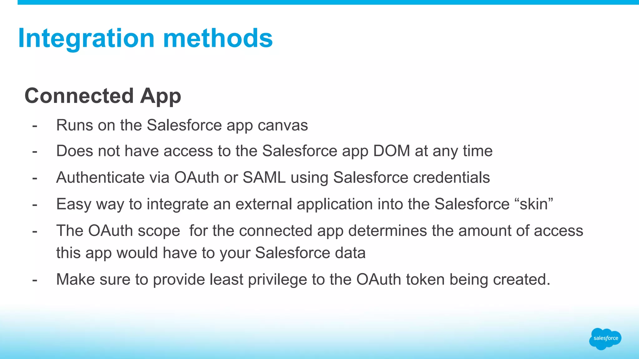 Integration methods Connected App -  Runs on the Salesforce app canvas -  Does not have access to the Salesforce app DOM at any time -  Authenticate via OAuth or SAML using Salesforce credentials -  Easy way to integrate an external application into the Salesforce “skin” -  The OAuth scope for the connected app determines the amount of access this app would have to your Salesforce data -  Make sure to provide least privilege to the OAuth token being created. 