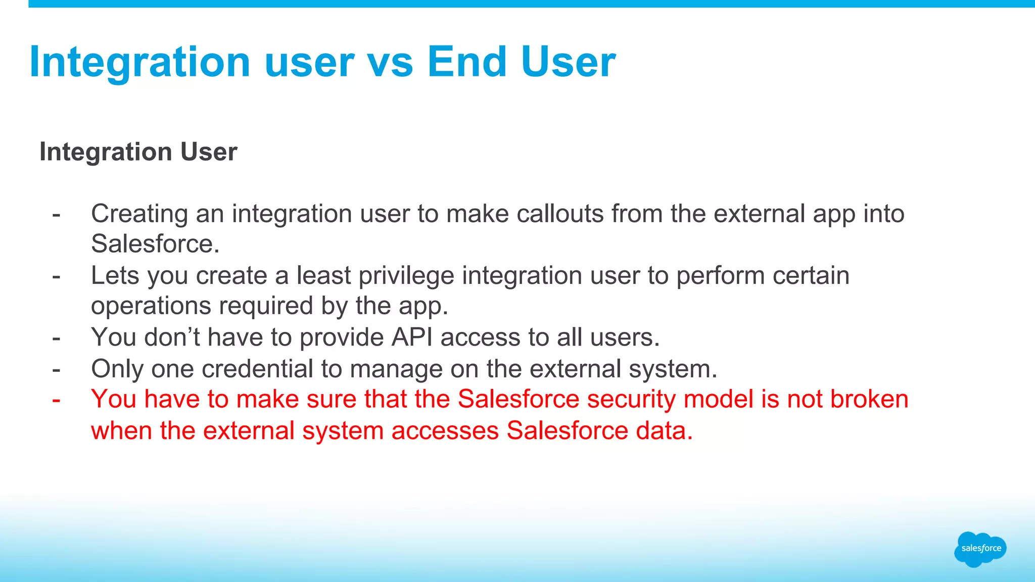 Integration user vs End User Integration User -  Creating an integration user to make callouts from the external app into Salesforce. -  Lets you create a least privilege integration user to perform certain operations required by the app. -  You don’t have to provide API access to all users. -  Only one credential to manage on the external system. -  You have to make sure that the Salesforce security model is not broken when the external system accesses Salesforce data. 