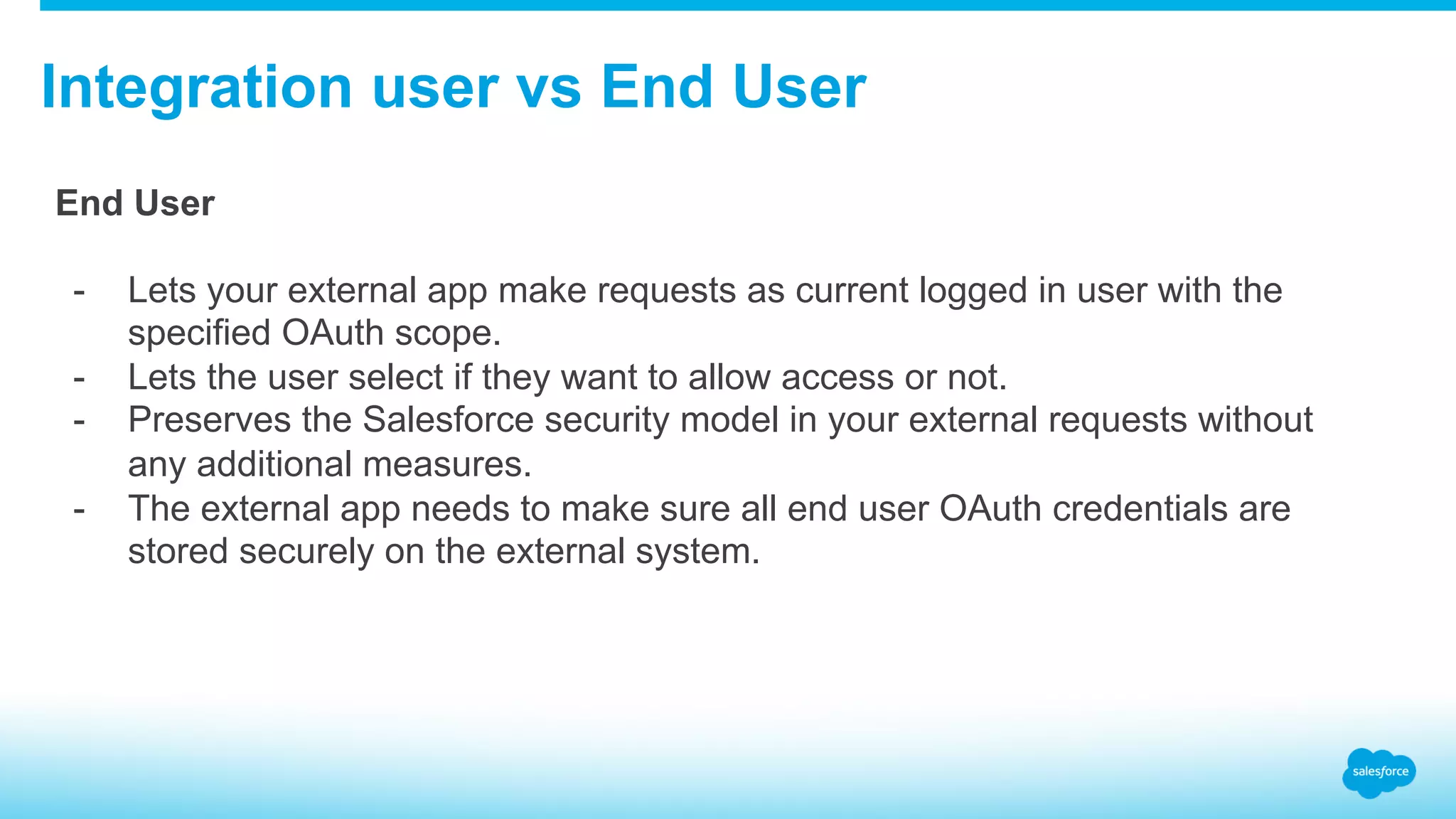 Integration user vs End User End User -  Lets your external app make requests as current logged in user with the specified OAuth scope. -  Lets the user select if they want to allow access or not. -  Preserves the Salesforce security model in your external requests without any additional measures. -  The external app needs to make sure all end user OAuth credentials are stored securely on the external system. 