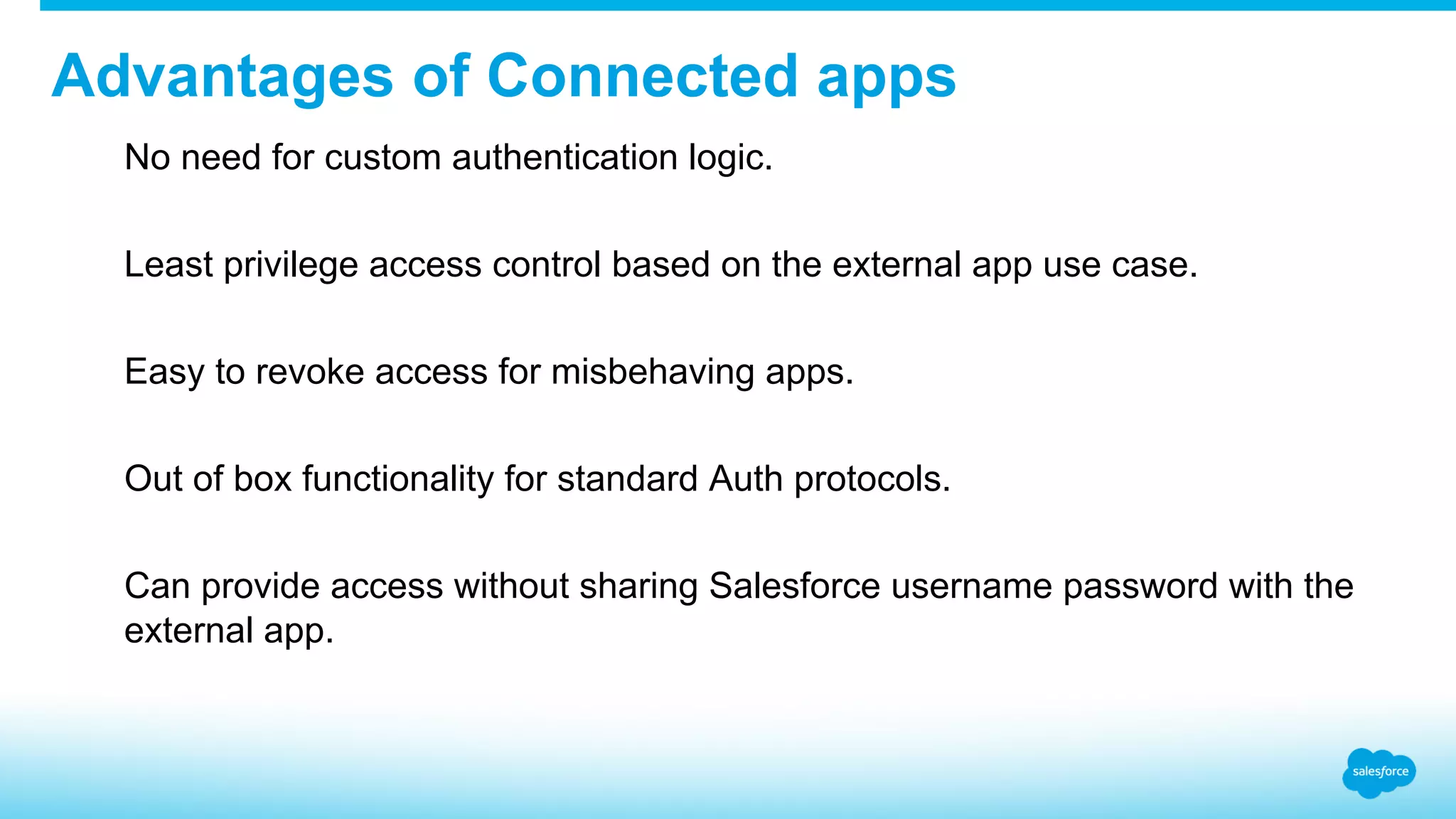 Advantages of Connected apps ​  No need for custom authentication logic. ​  Least privilege access control based on the external app use case. ​  Easy to revoke access for misbehaving apps. ​  Out of box functionality for standard Auth protocols. ​  Can provide access without sharing Salesforce username password with the external app. 