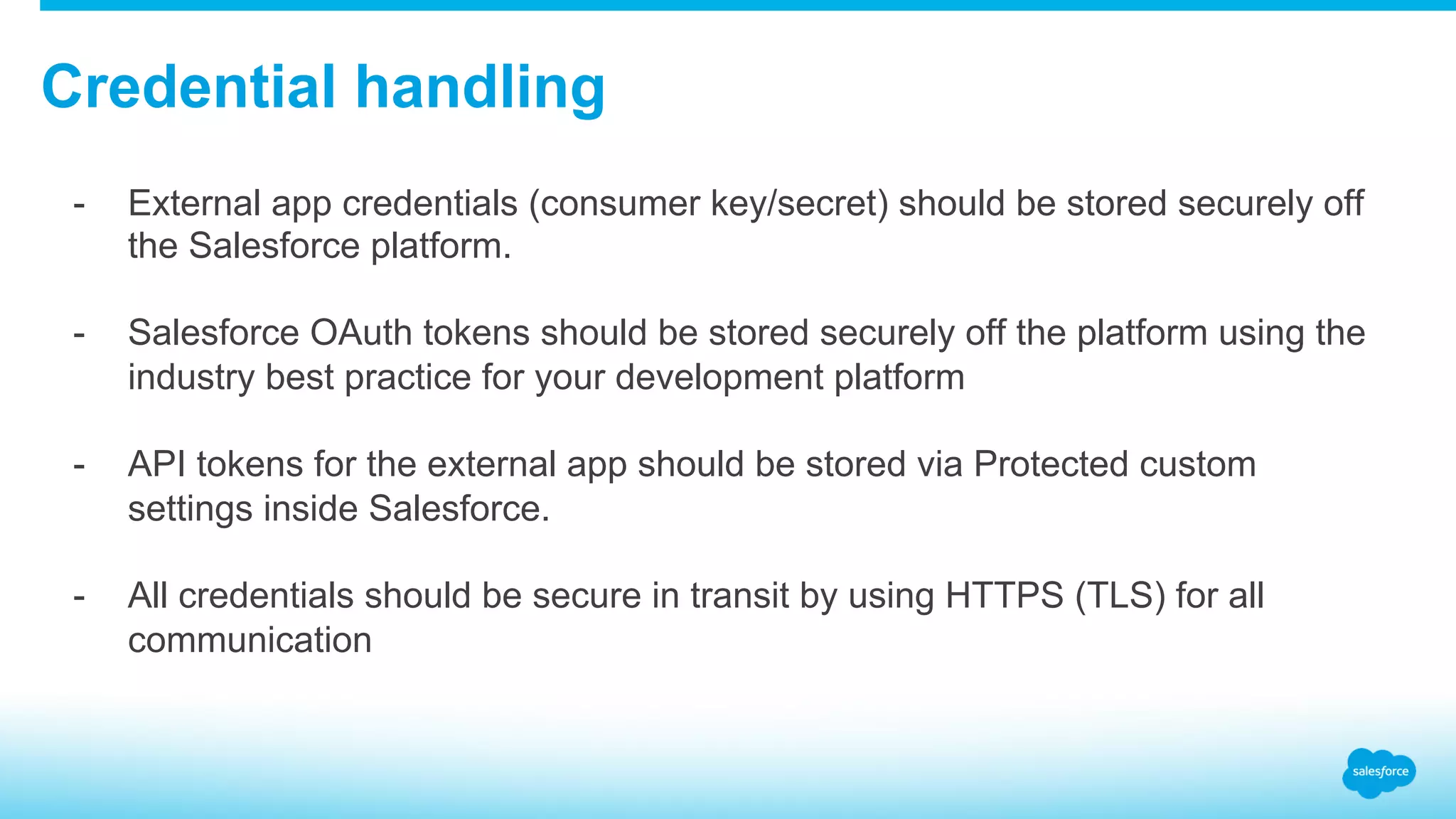 Credential handling -  External app credentials (consumer key/secret) should be stored securely off the Salesforce platform. -  Salesforce OAuth tokens should be stored securely off the platform using the industry best practice for your development platform -  API tokens for the external app should be stored via Protected custom settings inside Salesforce. -  All credentials should be secure in transit by using HTTPS (TLS) for all communication 