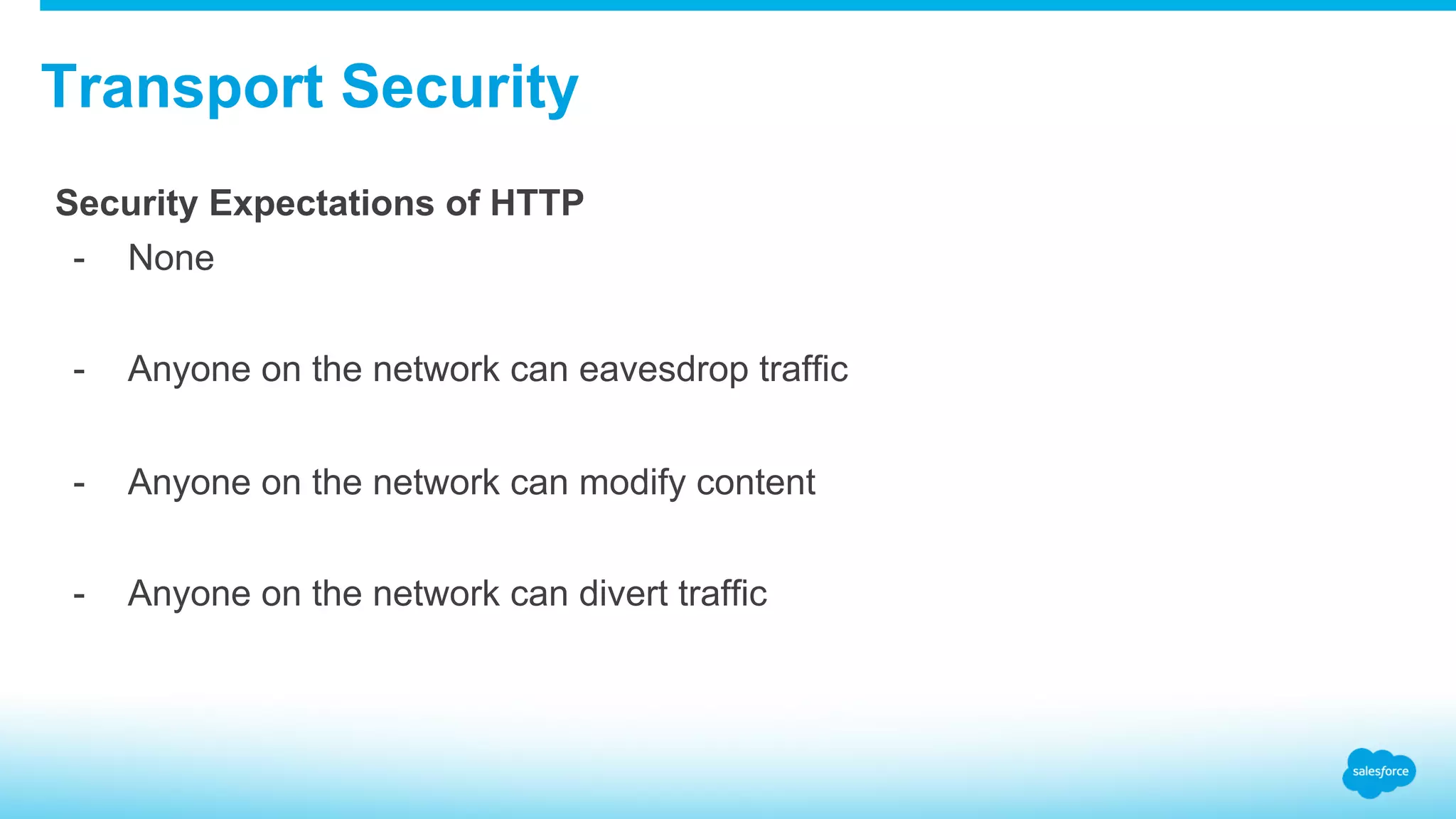 Transport Security Security Expectations of HTTP -  None -  Anyone on the network can eavesdrop traffic -  Anyone on the network can modify content -  Anyone on the network can divert traffic 