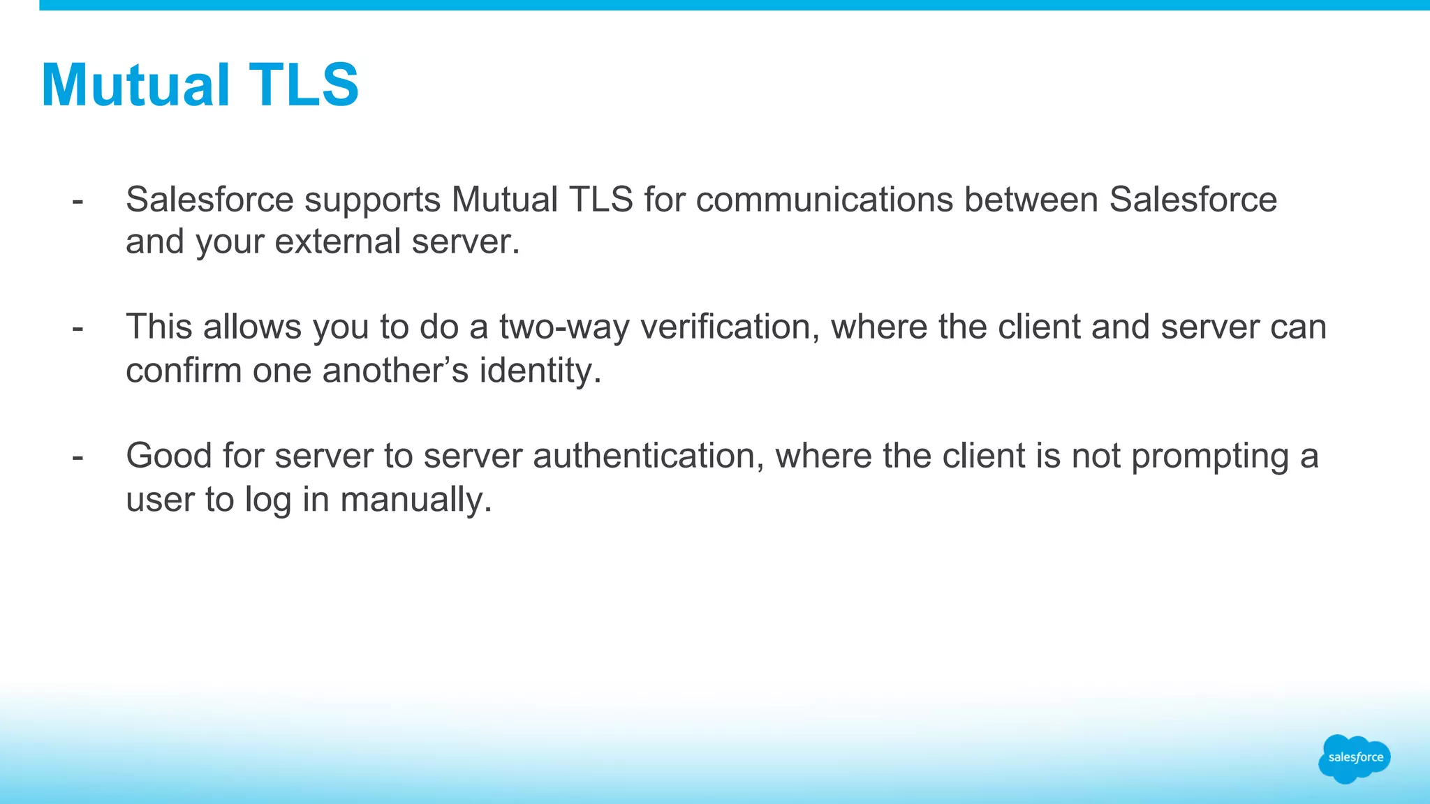 Mutual TLS -  Salesforce supports Mutual TLS for communications between Salesforce and your external server. -  This allows you to do a two-way verification, where the client and server can confirm one another’s identity. -  Good for server to server authentication, where the client is not prompting a user to log in manually. 